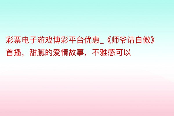 彩票电子游戏博彩平台优惠_《师爷请自傲》首播,甜腻的爱情故事,不雅感可以