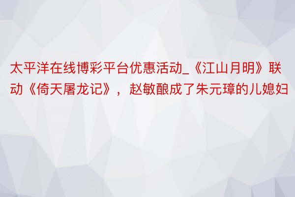 太平洋在线博彩平台优惠活动_《江山月明》联动《倚天屠龙记》,赵敏酿成了朱元璋的儿媳妇