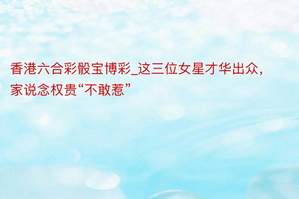 香港六合彩骰宝博彩_这三位女星才华出众,家说念权贵“不敢惹”