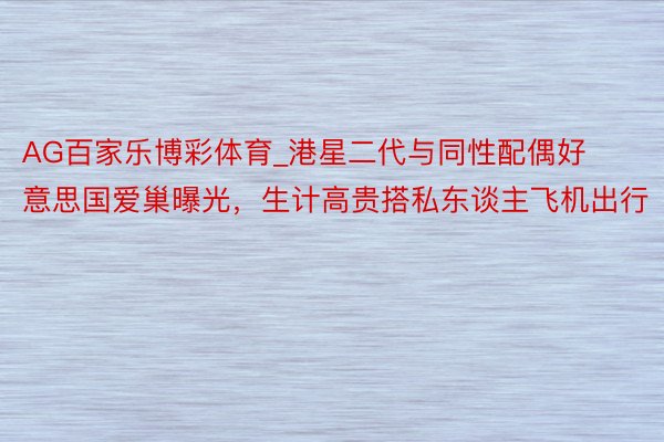 AG百家乐博彩体育_港星二代与同性配偶好意思国爱巢曝光,生计高贵搭私东谈主飞机出行