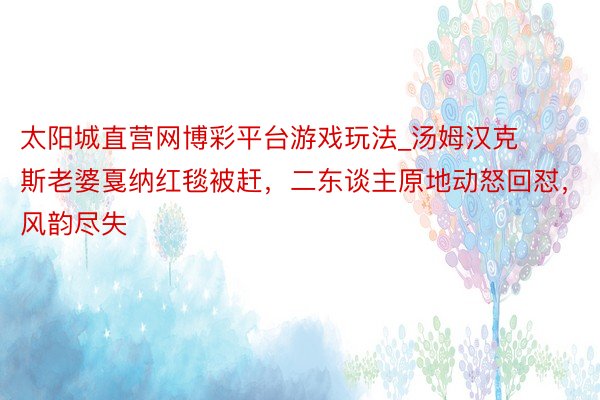 太阳城直营网博彩平台游戏玩法_汤姆汉克斯老婆戛纳红毯被赶,二东谈主原地动怒回怼,风韵尽失