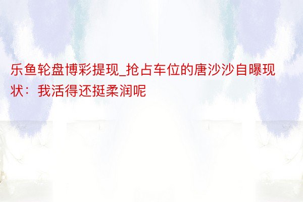 乐鱼轮盘博彩提现_抢占车位的唐沙沙自曝现状:我活得还挺柔润呢
