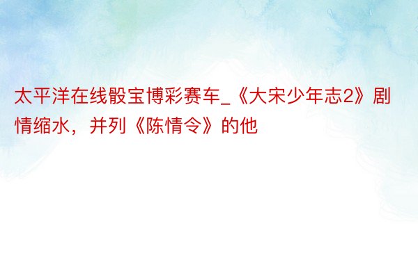 太平洋在线骰宝博彩赛车_《大宋少年志2》剧情缩水,并列《陈情令》的他