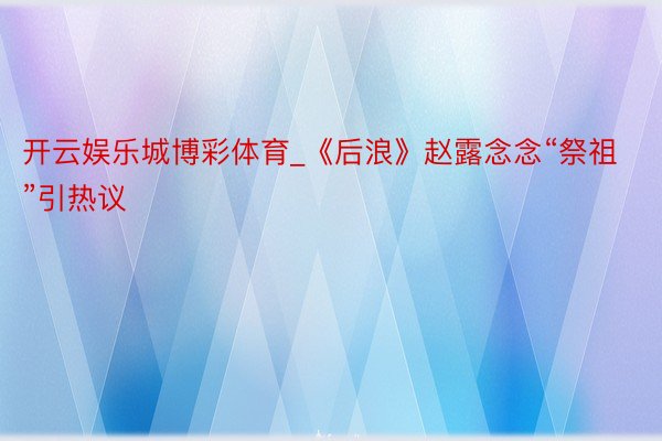 开云娱乐城博彩体育_《后浪》赵露念念“祭祖”引热议
