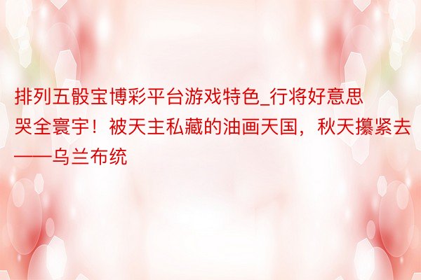 排列五骰宝博彩平台游戏特色_行将好意思哭全寰宇!被天主私藏的油画天国,秋天攥紧去——乌兰布统