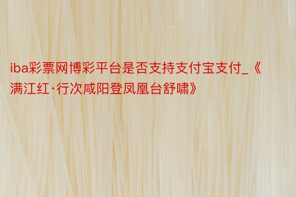 iba彩票网博彩平台是否支持支付宝支付_《满江红·行次咸阳登凤凰台舒啸》