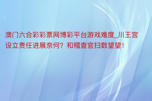 澳门六合彩彩票网博彩平台游戏难度_川王宫设立责任进展奈何?和稽查官扫数望望!