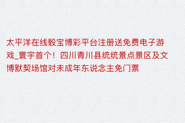 太平洋在线骰宝博彩平台注册送免费电子游戏_寰宇首个!四川青川县统统景点景区及文博默契场馆对未成年东说念主免门票