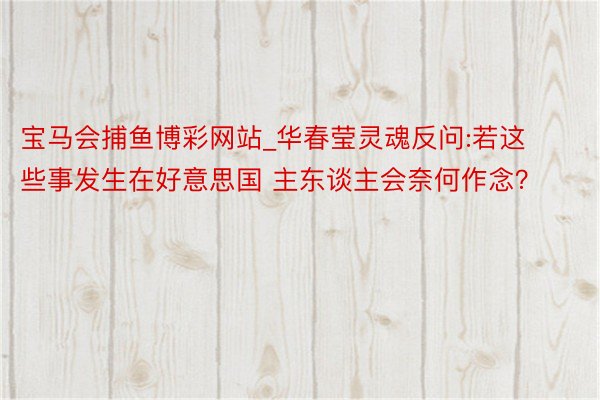 宝马会捕鱼博彩网站_华春莹灵魂反问:若这些事发生在好意思国 主东谈主会奈何作念?