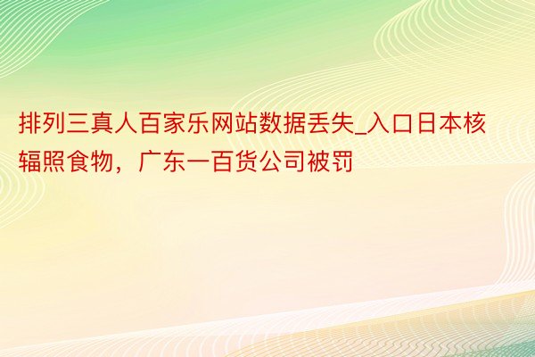 排列三真人百家乐网站数据丢失_入口日本核辐照食物,广东一百货公司被罚