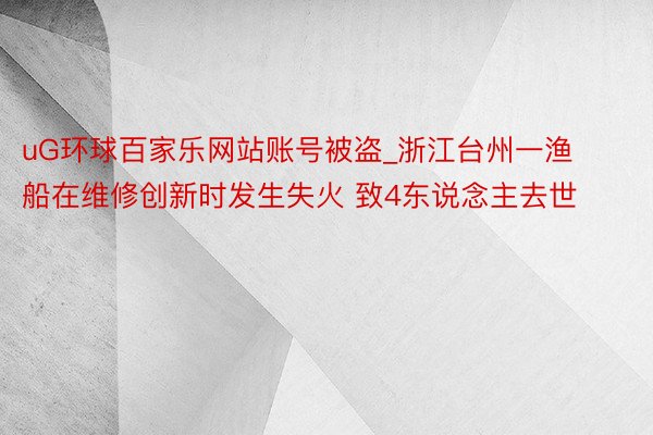 uG环球百家乐网站账号被盗_浙江台州一渔船在维修创新时发生失火 致4东说念主去世