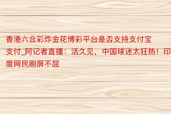 香港六合彩炸金花博彩平台是否支持支付宝支付_阿记者直播:活久见,中国球迷太狂热!印度网民刷屏不屈
