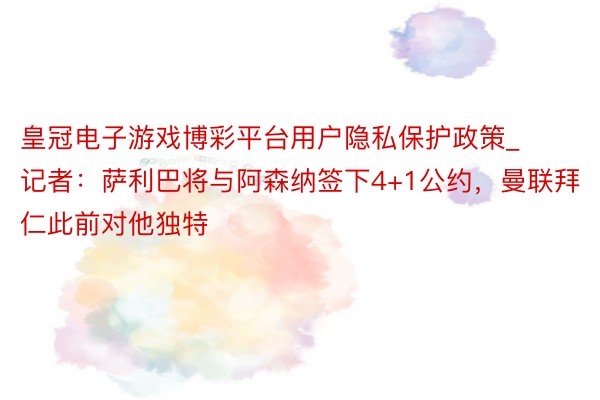 皇冠电子游戏博彩平台用户隐私保护政策_记者:萨利巴将与阿森纳签下4+1公约,曼联拜仁此前对他独特