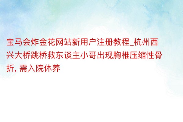 宝马会炸金花网站新用户注册教程_杭州西兴大桥跳桥救东谈主小哥出现胸椎压缩性骨折, 需入院休养