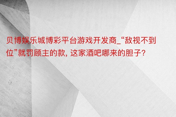 贝博娱乐城博彩平台游戏开发商_“敌视不到位”就罚顾主的款, 这家酒吧哪来的胆子?