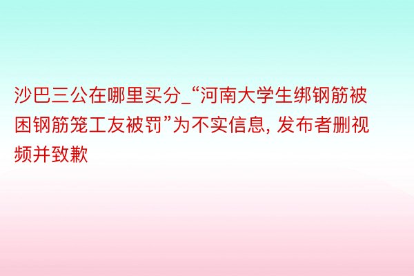 沙巴三公在哪里买分_“河南大学生绑钢筋被困钢筋笼工友被罚”为不实信息, 发布者删视频并致歉