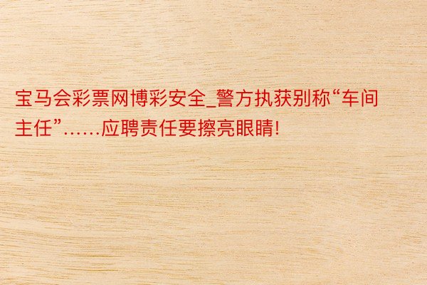 宝马会彩票网博彩安全_警方执获别称“车间主任”……应聘责任要擦亮眼睛!